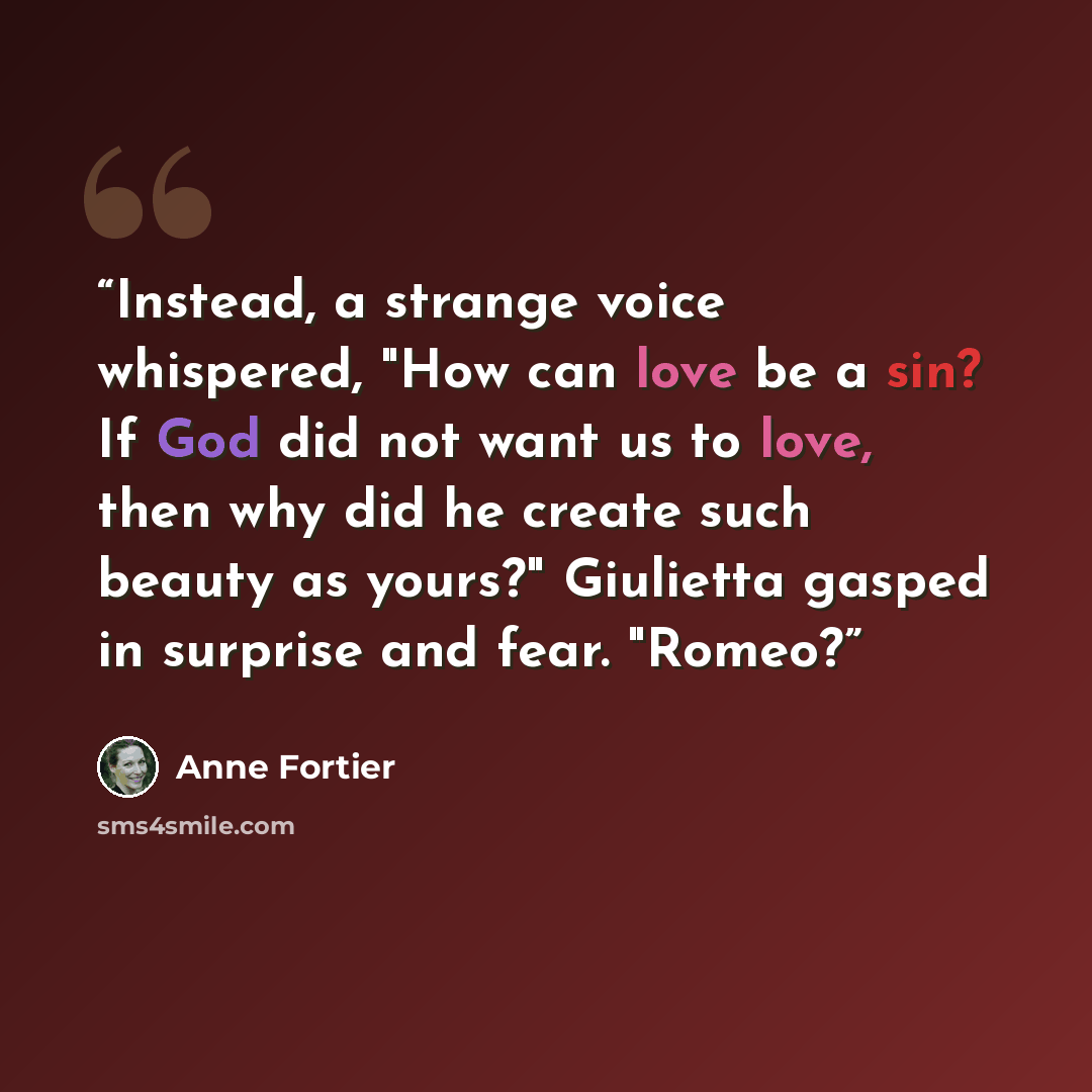 “Instead, a strange voice whispered, "How can love be a sin? If God did not want us to love, then why did he create such beauty as yours?" Giulietta gasped in surprise and fear. "Romeo?” quote by Anne Fortier