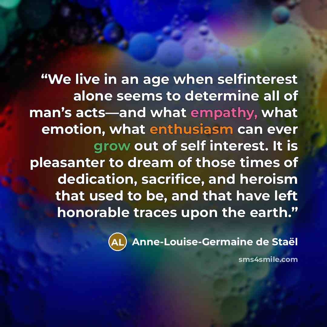“We live in an age when selfinterest alone seems to determine all of man’s acts—and what empathy, what emotion, what enthusiasm can ever grow out of self interest. It is pleasanter to dream of those times of dedication, sacrifice, and heroism that used to be, and that have left honorable traces…” quote by Anne-Louise-Germaine de Staël