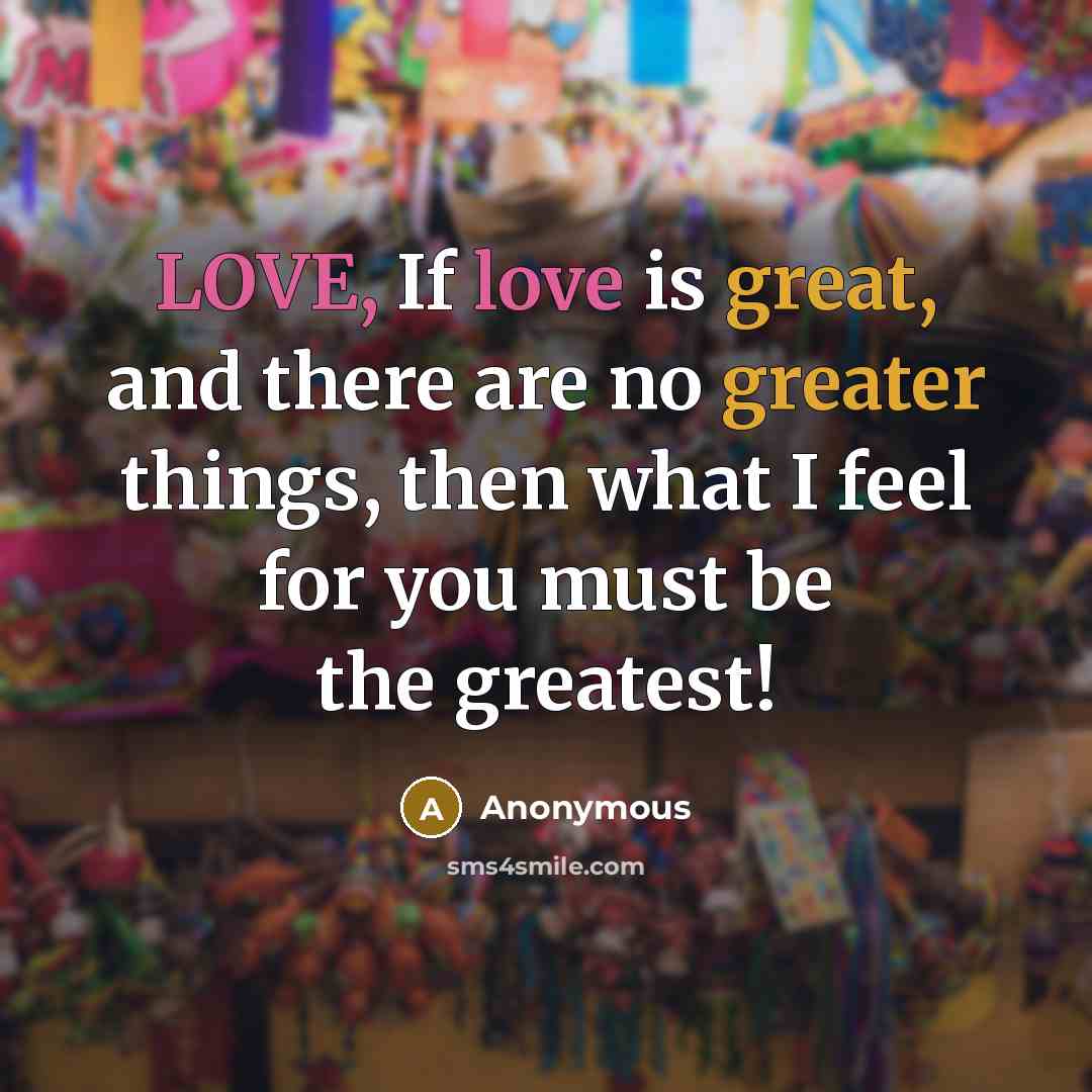 “LOVE, If love is great, and there are no greater things, then what I feel for you must be the greatest!” quote by Anonymous