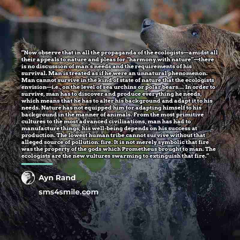 “Now observe that in all the propaganda of the ecologists—amidst all their appeals to nature and pleas for “harmony with nature”—there is no discussion of man’s needs and the requirements of his survival. Man is treated as if he were an unnatural phenomenon. Man cannot survive in the kind of state…” quote by Ayn Rand