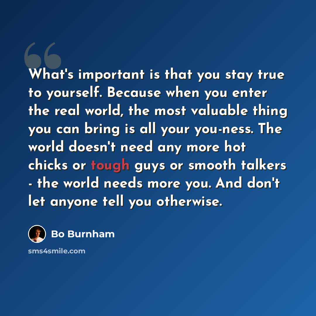 “What's important is that you stay true to yourself. Because when you enter the real world, the most valuable thing you can bring is all your you-ness. The world doesn't need any more hot chicks or tough guys or smooth talkers - the world needs more you. And don't let anyone tell you otherwise.” quote by Bo Burnham