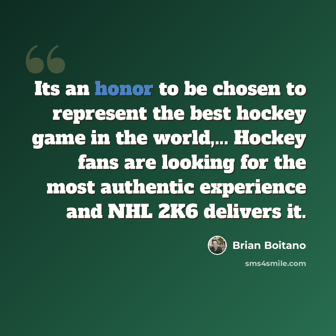 “Its an honor to be chosen to represent the best hockey game in the world,... Hockey fans are looking for the most authentic experience and NHL 2K6 delivers it.” quote by Brian Boitano