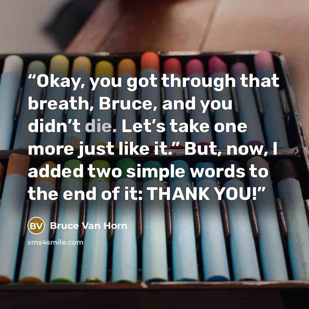 “Okay, you got through that breath, Bruce, and you didn’t die. Let’s take one more just like it.” But, now, I added two simple words to the end of it: THANK YOU!” quote by Bruce Van Horn