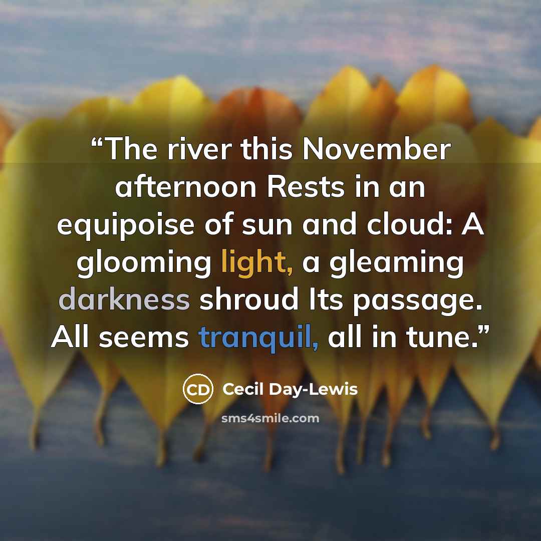 “The river this November afternoon Rests in an equipoise of sun and cloud: A glooming light, a gleaming darkness shroud Its passage. All seems tranquil, all in tune.” quote by Cecil Day-Lewis