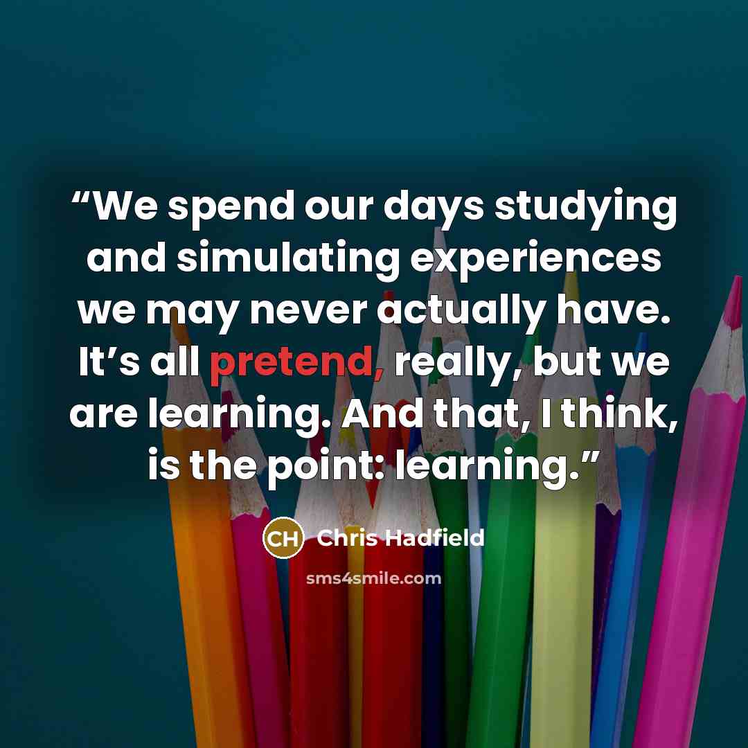 “We spend our days studying and simulating experiences we may never actually have. It’s all pretend, really, but we are learning. And that, I think, is the point: learning.” quote by Chris Hadfield