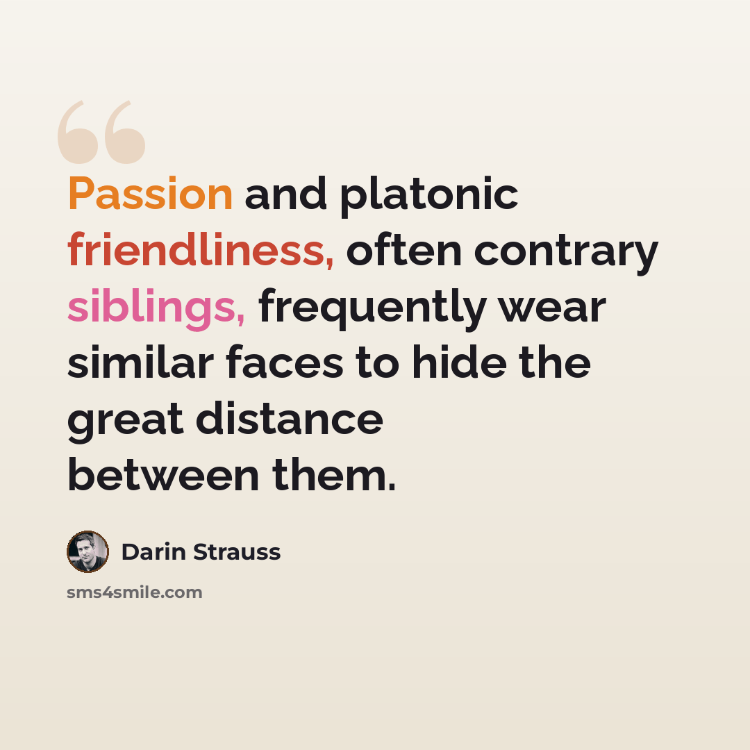 “Passion and platonic friendliness, often contrary siblings, frequently wear similar faces to hide the great distance between them.” quote by Darin Strauss