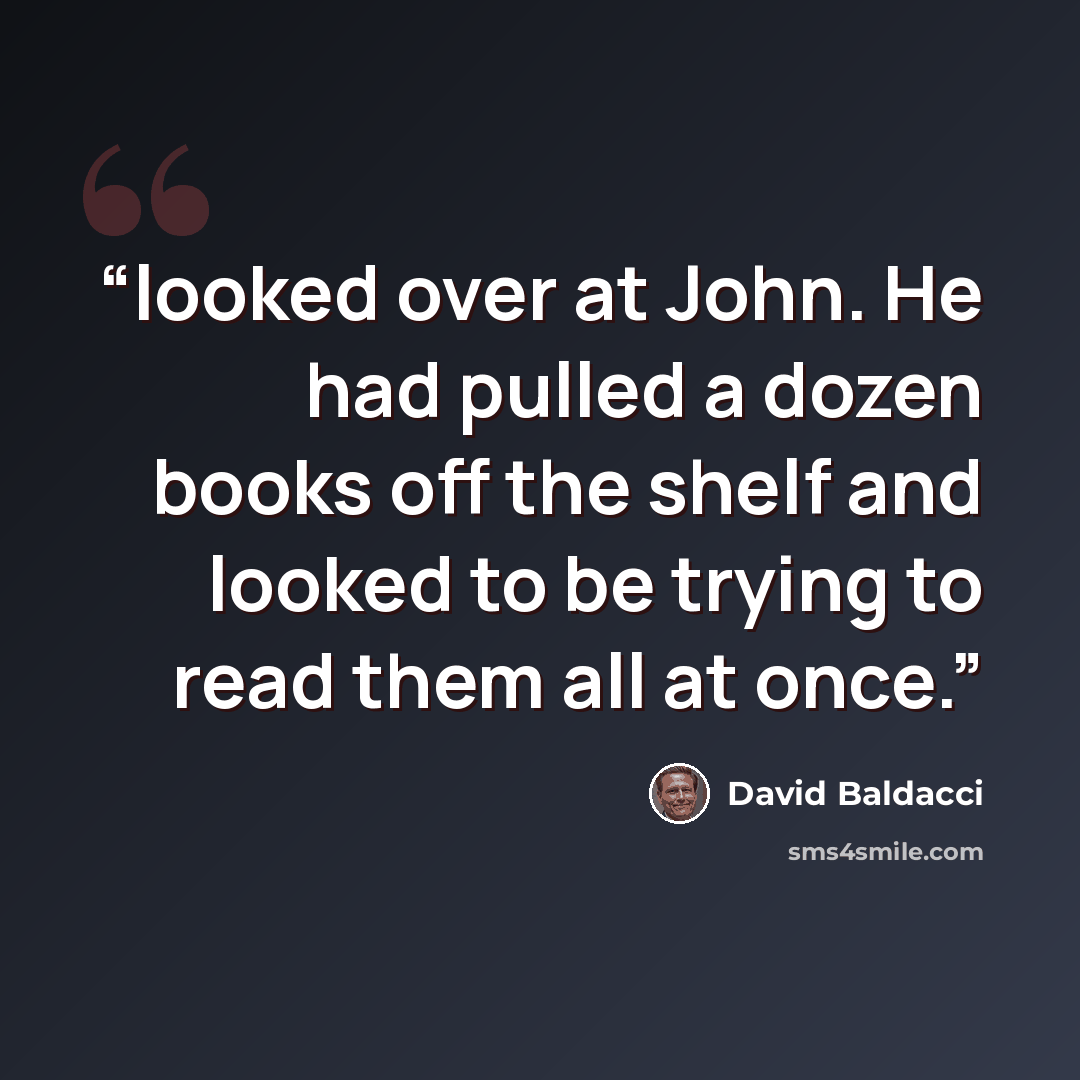 “looked over at John. He had pulled a dozen books off the shelf and looked to be trying to read them all at once.” quote by David Baldacci