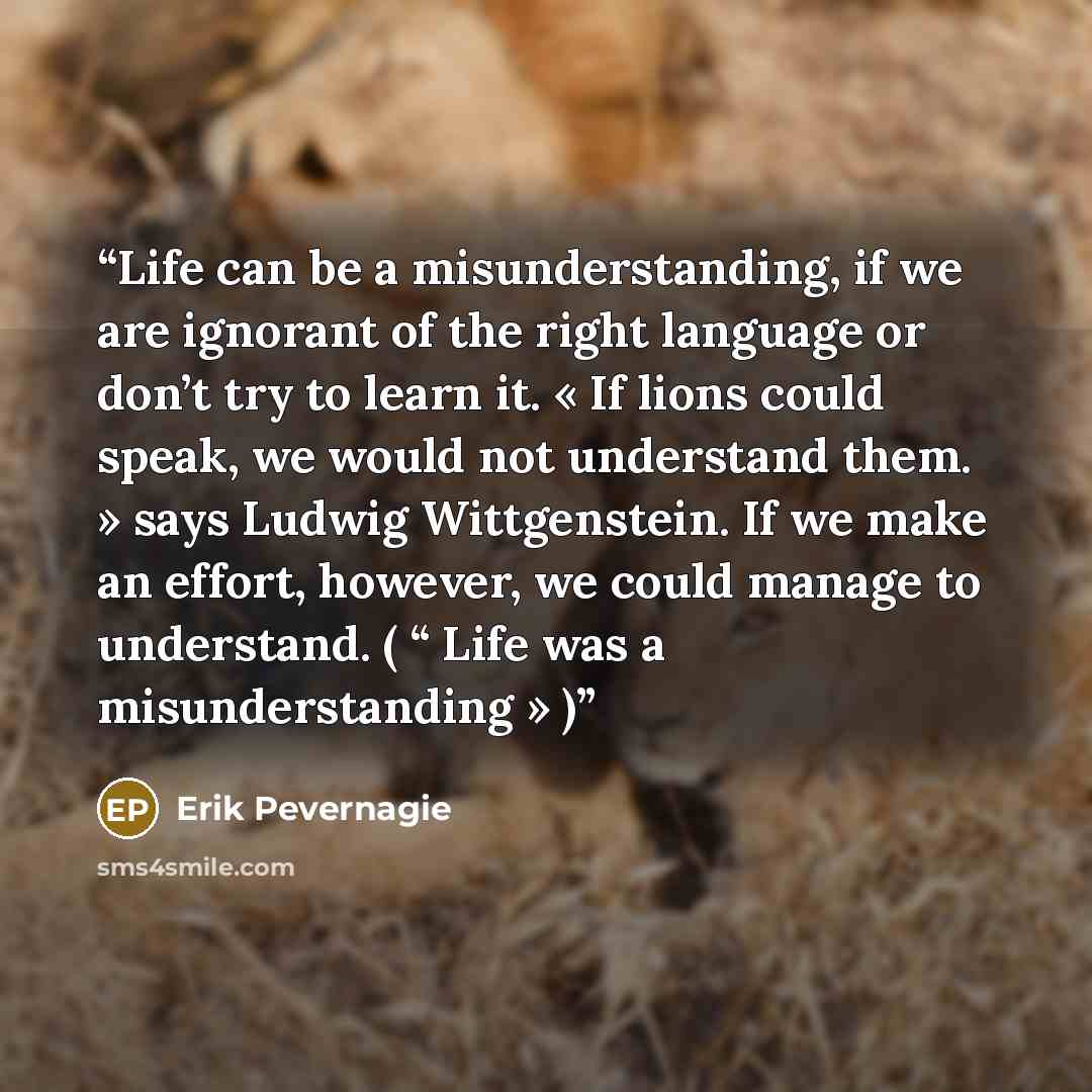 “Life can be a misunderstanding, if we are ignorant of the right language or don’t try to learn it. « If lions could speak, we would not understand them. » says Ludwig Wittgenstein. If we make an effort, however, we could manage to understand. ( “ Life was a misunderstanding » )” quote by Erik Pevernagie