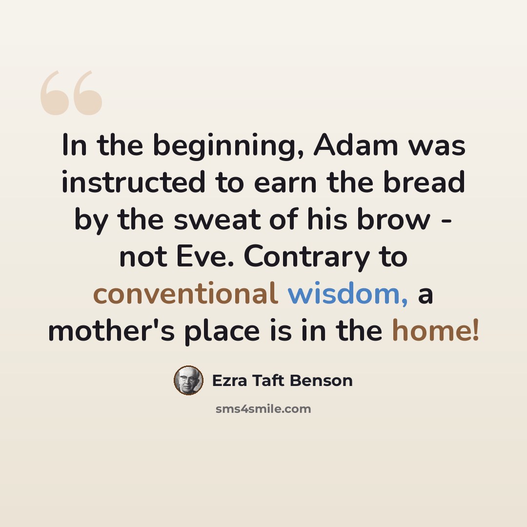 “In the beginning, Adam was instructed to earn the bread by the sweat of his brow - not Eve. Contrary to conventional wisdom, a mother's place is in the home!” quote by Ezra Taft Benson
