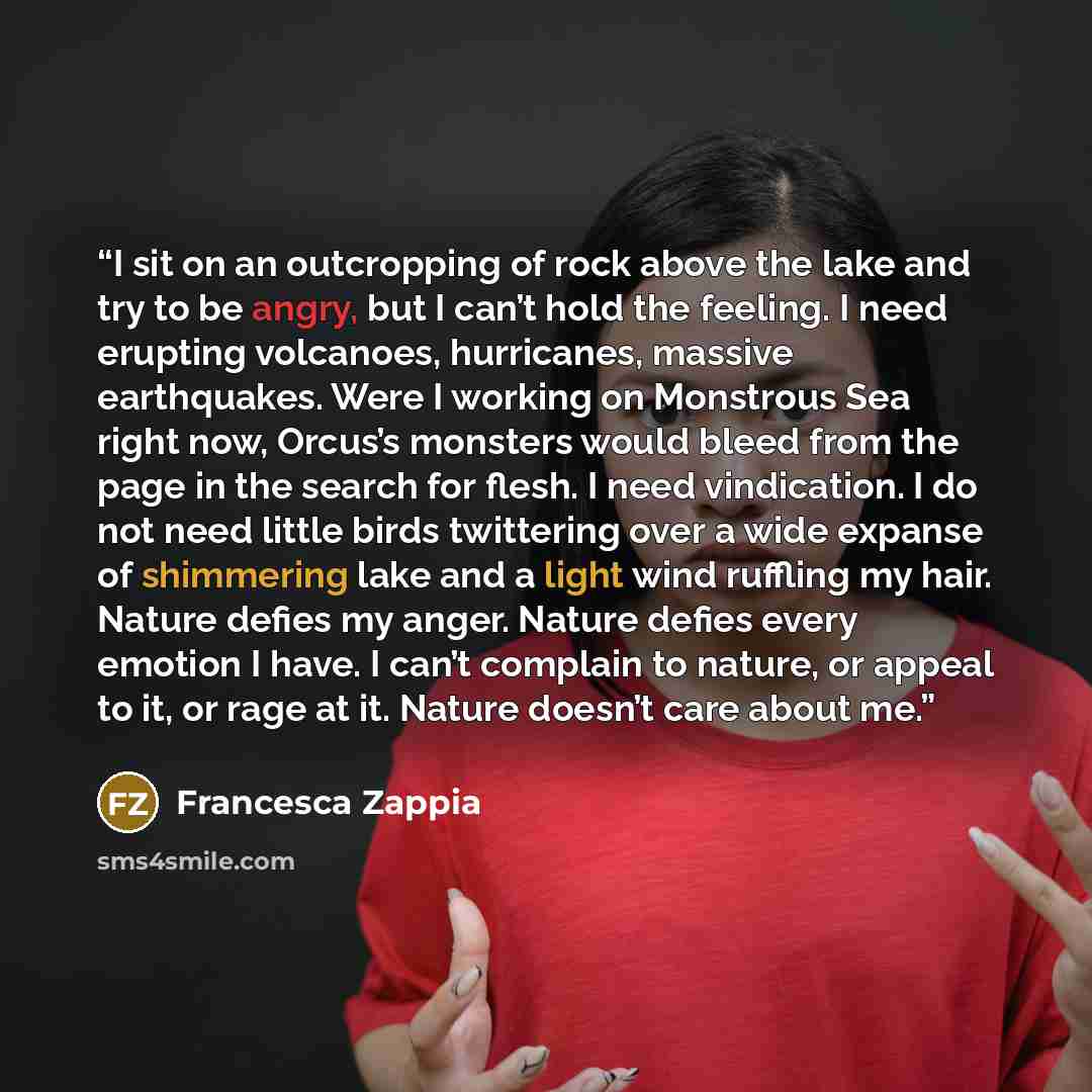 “I sit on an outcropping of rock above the lake and try to be angry, but I can’t hold the feeling. I need erupting volcanoes, hurricanes, massive earthquakes. Were I working on Monstrous Sea right now, Orcus’s monsters would bleed from the page in the search for flesh. I need vindication. I do not…” quote by Francesca Zappia