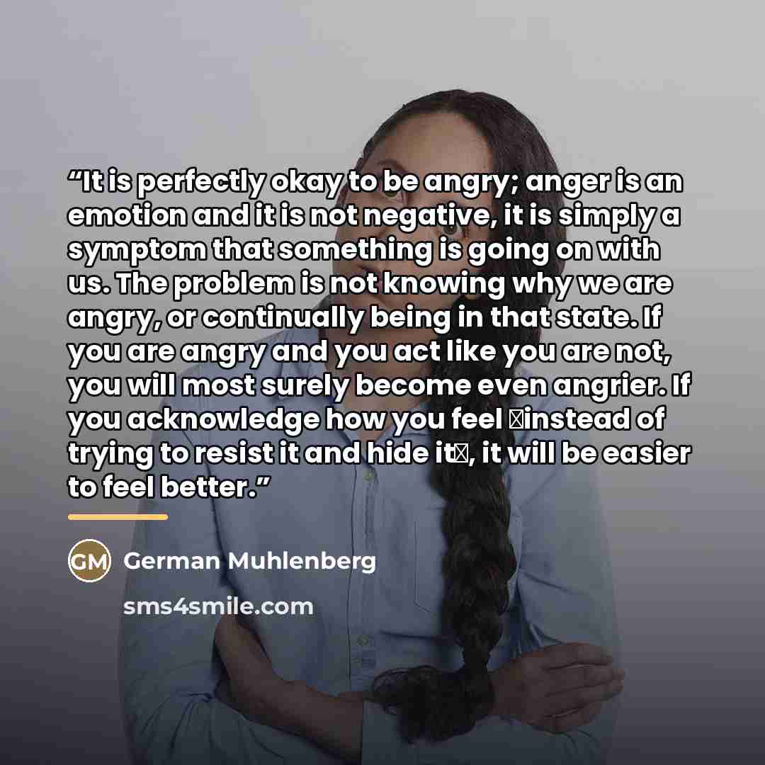 “It is perfectly okay to be angry; anger is an emotion and it is not negative, it is simply a symptom that something is going on with us. The problem is not knowing why we are angry, or continually being in that state. If you are angry and you act like you are not, you will most surely become even…” quote by German Muhlenberg