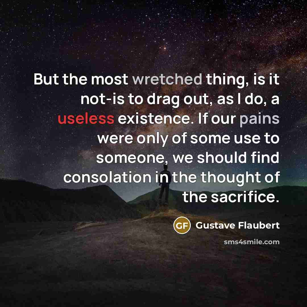“But the most wretched thing, is it not-is to drag out, as I do, a useless existence. If our pains were only of some use to someone, we should find consolation in the thought of the sacrifice.” quote by Gustave Flaubert