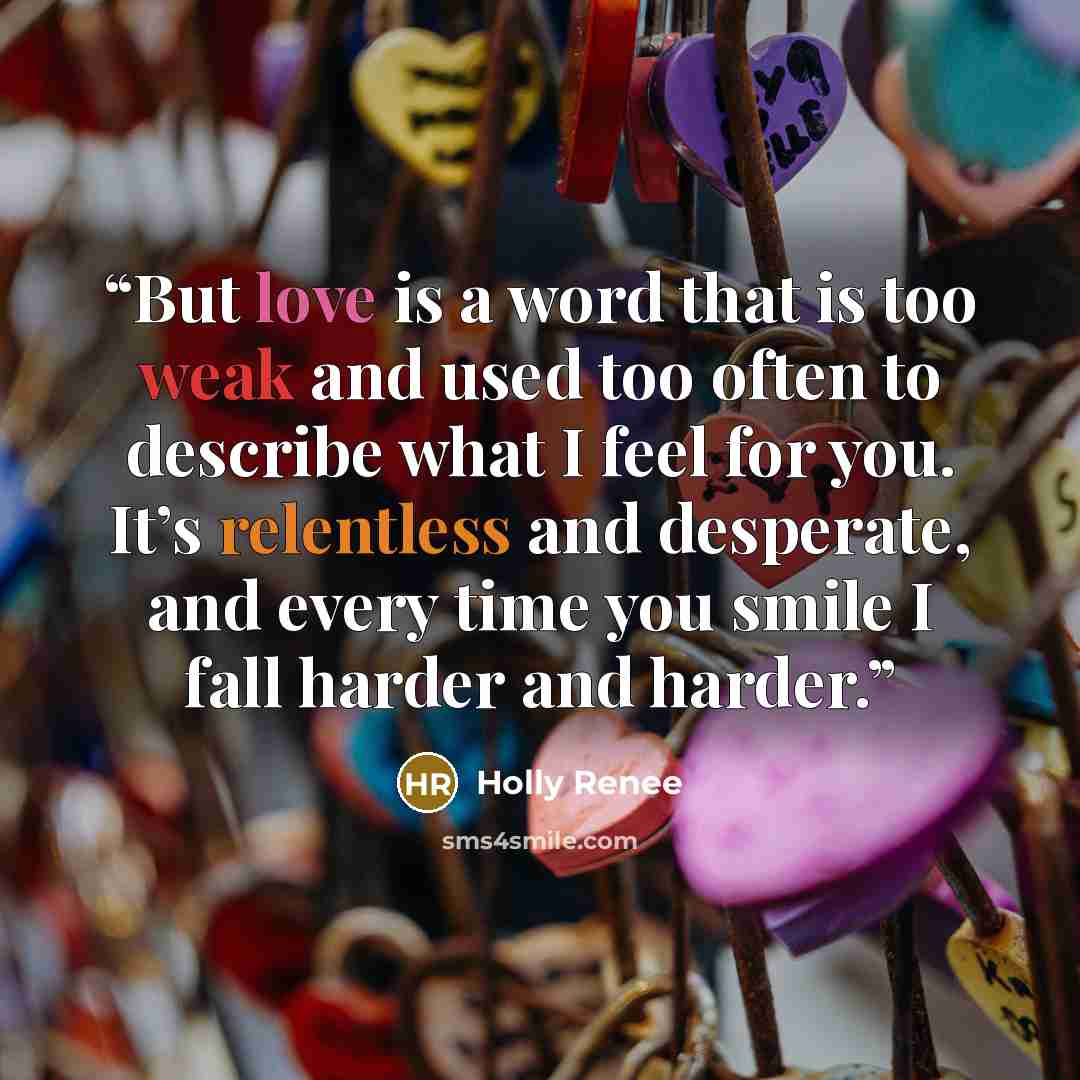 “But love is a word that is too weak and used too often to describe what I feel for you. It’s relentless and desperate, and every time you smile I fall harder and harder.” quote by Holly Renee