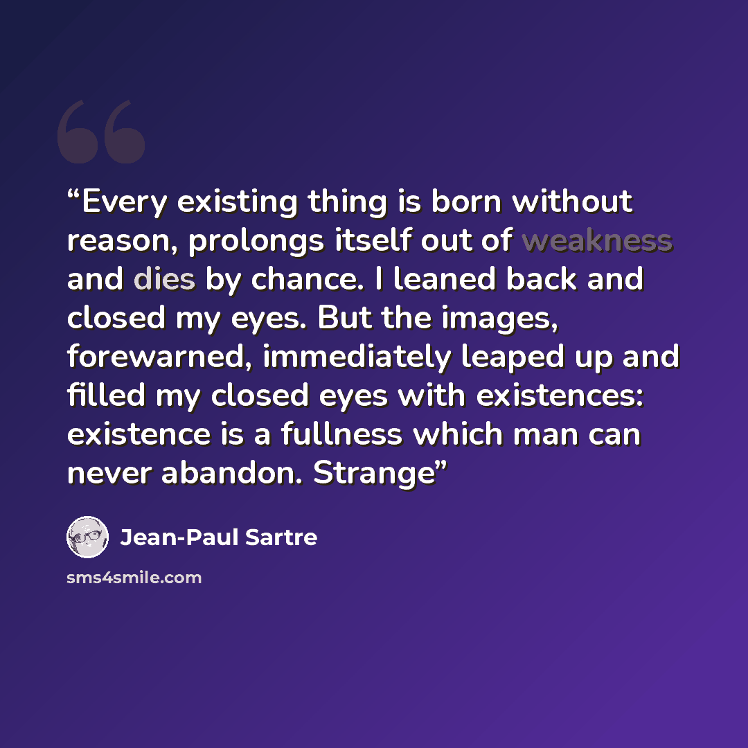 “Every existing thing is born without reason, prolongs itself out of weakness and dies by chance. I leaned back and closed my eyes. But the images, forewarned, immediately leaped up and filled my closed eyes with existences: existence is a fullness which man can never abandon. Strange” quote by Jean-Paul Sartre