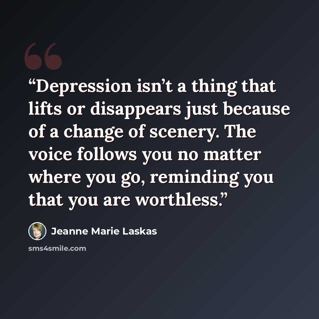 “Depression isn’t a thing that lifts or disappears just because of a change of scenery. The voice follows you no matter where you go, reminding you that you are worthless.” quote by Jeanne Marie Laskas