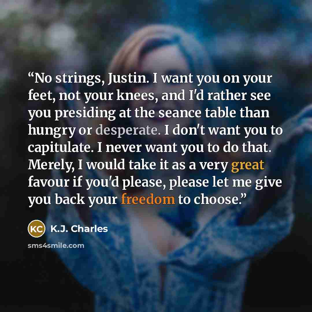 “No strings, Justin. I want you on your feet, not your knees, and I'd rather see you presiding at the seance table than hungry or desperate. I don't want you to capitulate. I never want you to do that. Merely, I would take it as a very great favour if you'd please, please let me give you back your…” quote by K.J. Charles
