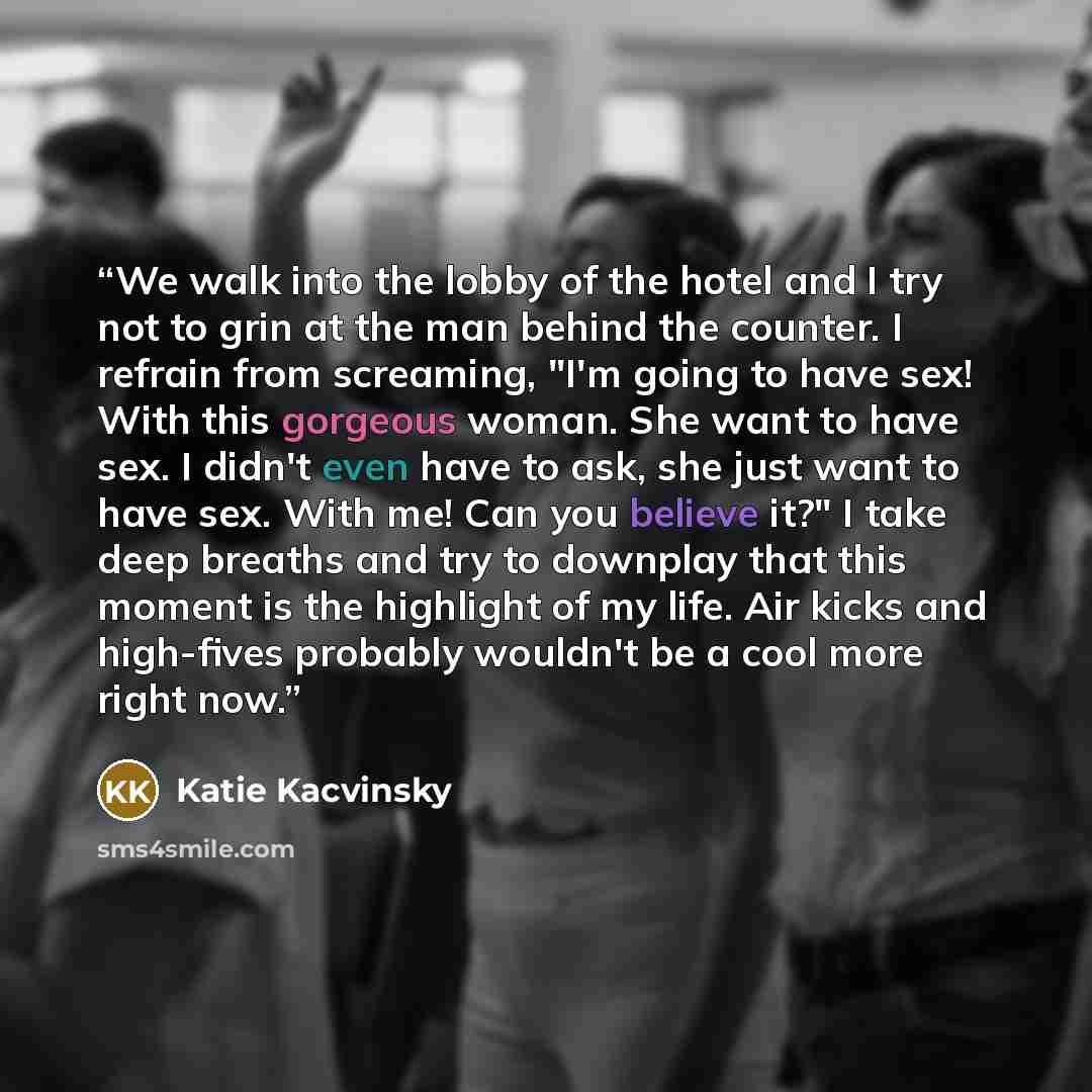“We walk into the lobby of the hotel and I try not to grin at the man behind the counter. I refrain from screaming, "I'm going to have sex! With this gorgeous woman. She want to have sex. I didn't even have to ask, she just want to have sex. With me! Can you believe it?" I take deep breaths and try…” quote by Katie Kacvinsky