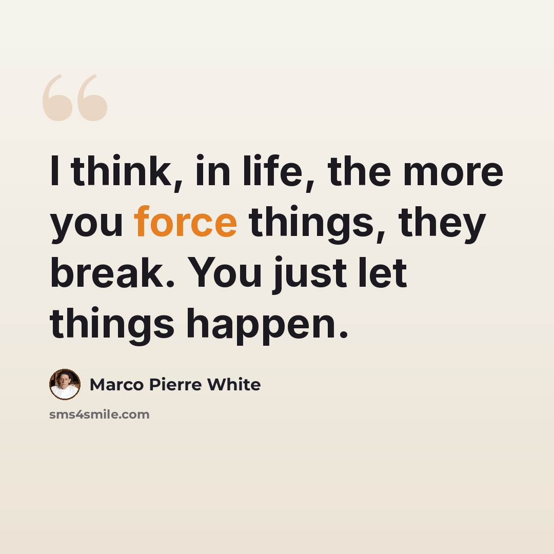 “I think, in life, the more you force things, they break. You just let things happen.” quote by Marco Pierre White