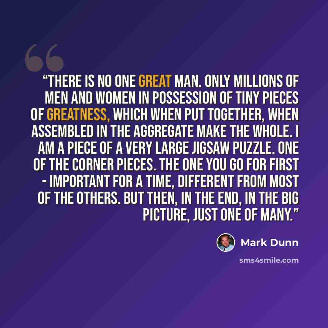 “There is no one great man. Only millions of men and women in possession of tiny pieces of greatness, which when put together, when assembled in the aggregate make the whole. I am a piece of a very large jigsaw puzzle. One of the corner pieces. The one you go for first - important for a time…” quote by Mark Dunn