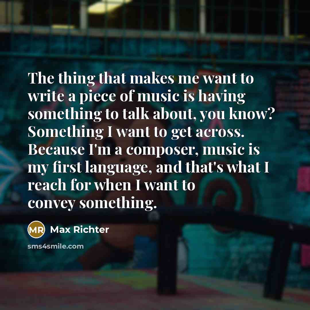 “The thing that makes me want to write a piece of music is having something to talk about, you know? Something I want to get across. Because I'm a composer, music is my first language, and that's what I reach for when I want to convey something.” quote by Max Richter