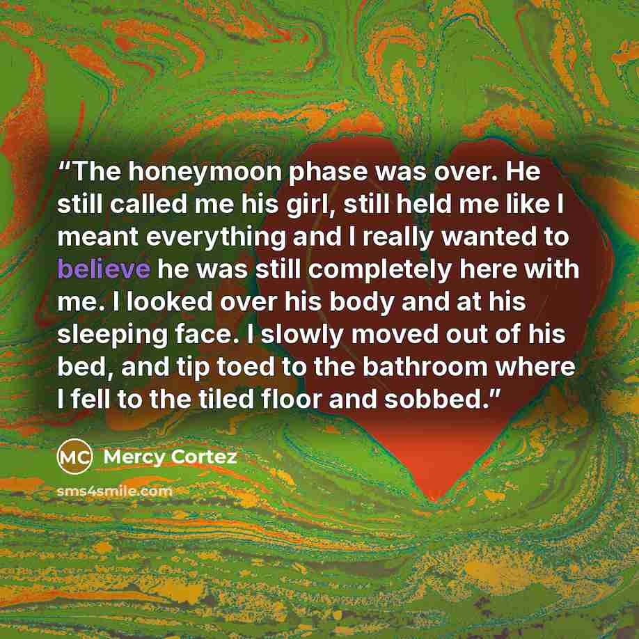 “The honeymoon phase was over. He still called me his girl, still held me like I meant everything and I really wanted to believe he was still completely here with me. I looked over his body and at his sleeping face. I slowly moved out of his bed, and tip toed to the bathroom where I fell to the…” quote by Mercy Cortez