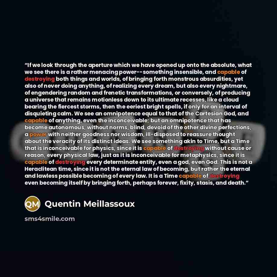“If we look through the aperture which we have opened up onto the absolute, what we see there is a rather menacing power--something insensible, and capable of destroying both things and worlds, of bringing forth monstrous absurdities, yet also of never doing anything, of realizing every dream, but…” quote by Quentin Meillassoux