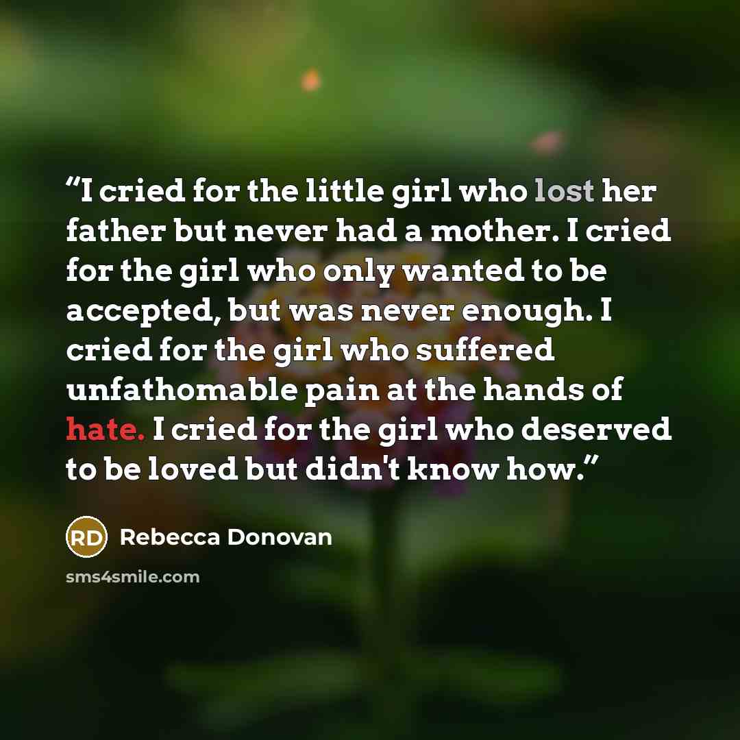 “I cried for the little girl who lost her father but never had a mother. I cried for the girl who only wanted to be accepted, but was never enough. I cried for the girl who suffered unfathomable pain at the hands of hate. I cried for the girl who deserved to be loved but didn't know how.” quote by Rebecca Donovan