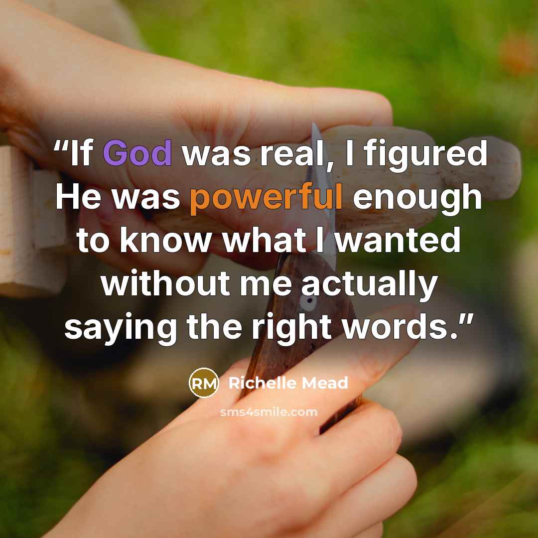 “If God was real, I figured He was powerful enough to know what I wanted without me actually saying the right words.” quote by Richelle Mead