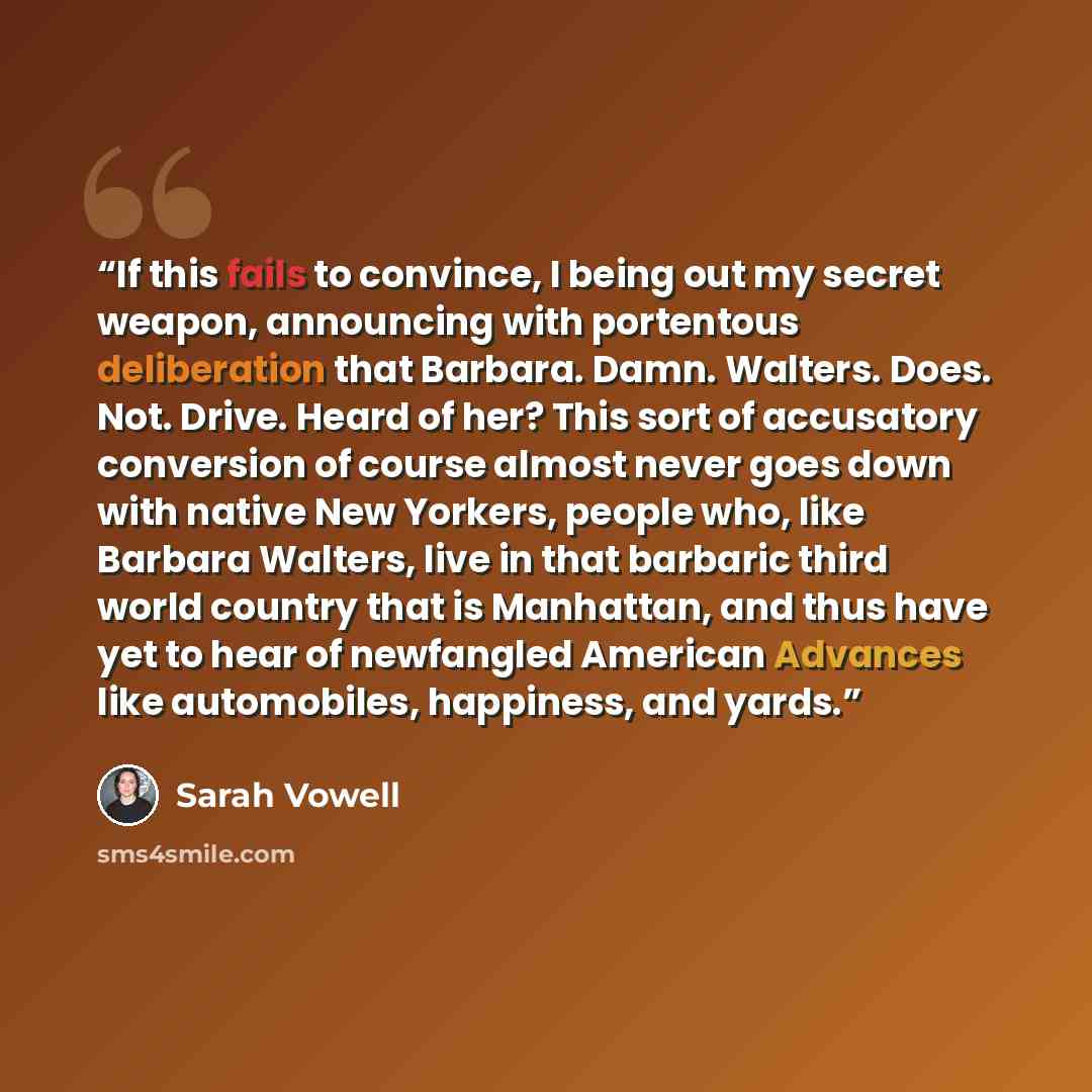 “If this fails to convince, I being out my secret weapon, announcing with portentous deliberation that Barbara. Damn. Walters. Does. Not. Drive. Heard of her? This sort of accusatory conversion of course almost never goes down with native New Yorkers, people who, like Barbara Walters, live in that…” quote by Sarah Vowell
