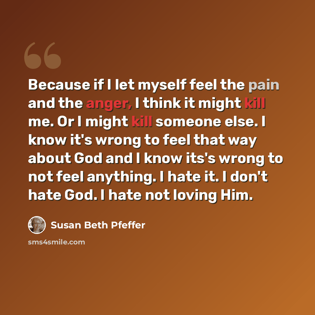 “Because if I let myself feel the pain and the anger, I think it might kill me. Or I might kill someone else. I know it's wrong to feel that way about God and I know its's wrong to not feel anything. I hate it. I don't hate God. I hate not loving Him.” quote by Susan Beth Pfeffer