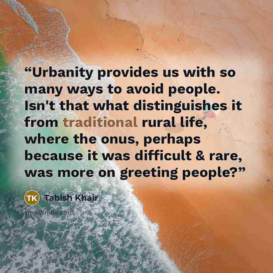 “Urbanity provides us with so many ways to avoid people. Isn't that what distinguishes it from traditional rural life, where the onus, perhaps because it was difficult & rare, was more on greeting people?” quote by Tabish Khair