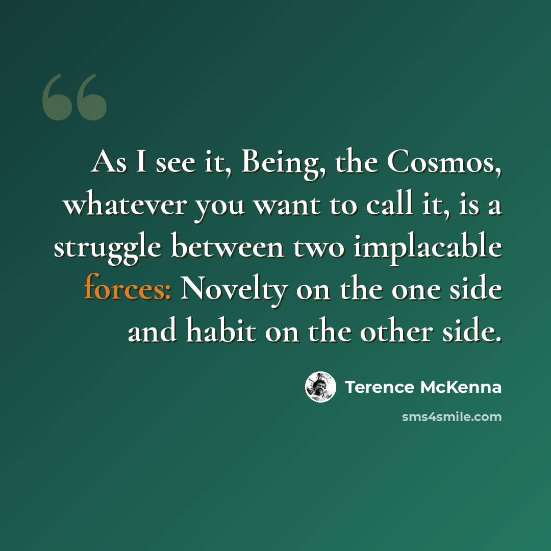 “As I see it, Being, the Cosmos, whatever you want to call it, is a struggle between two implacable forces: Novelty on the one side and habit on the other side.” quote by Terence McKenna