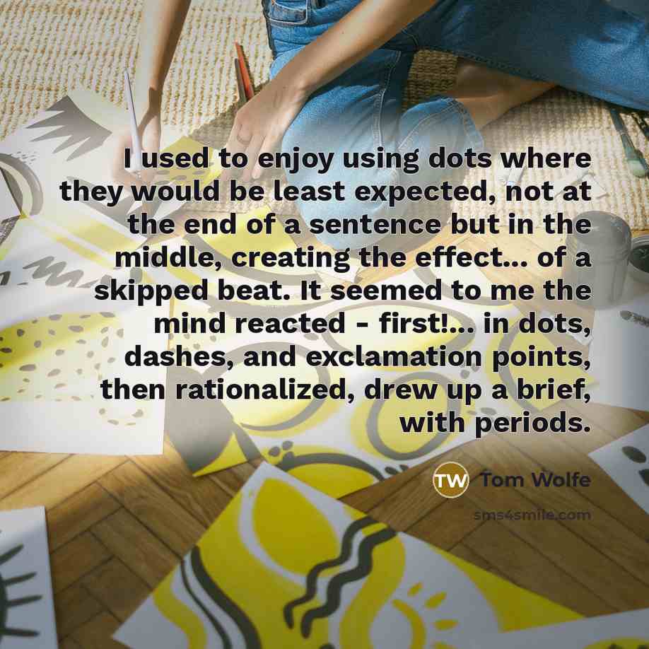 “I used to enjoy using dots where they would be least expected, not at the end of a sentence but in the middle, creating the effect... of a skipped beat. It seemed to me the mind reacted - first!... in dots, dashes, and exclamation points, then rationalized, drew up a brief, with periods.” quote by Tom Wolfe