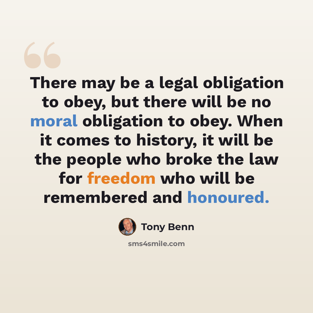 “There may be a legal obligation to obey, but there will be no moral obligation to obey. When it comes to history, it will be the people who broke the law for freedom who will be remembered and honoured.” quote by Tony Benn