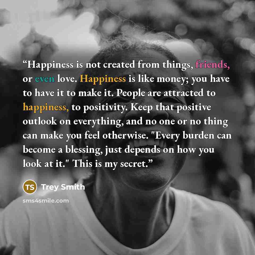 “Happiness is not created from things, friends, or even love. Happiness is like money; you have to have it to make it. People are attracted to happiness, to positivity. Keep that positive outlook on everything, and no one or no thing can make you feel otherwise. "Every burden can become a blessing…” quote by Trey Smith