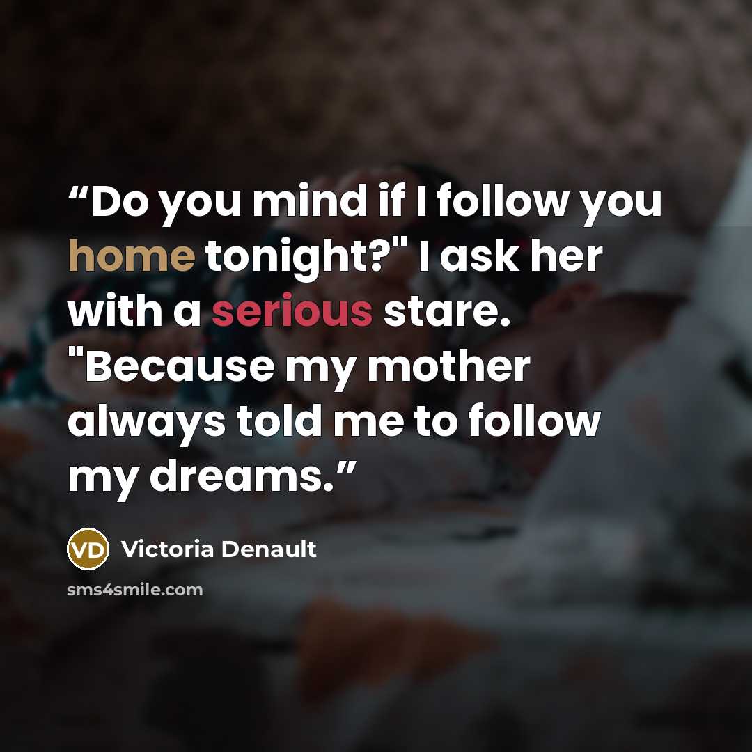“Do you mind if I follow you home tonight?" I ask her with a serious stare. "Because my mother always told me to follow my dreams.” quote by Victoria Denault