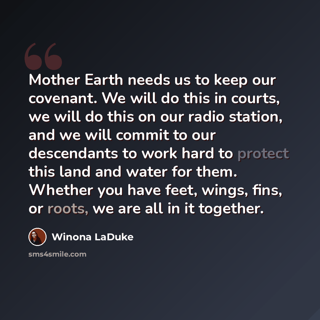 “Mother Earth needs us to keep our covenant. We will do this in courts, we will do this on our radio station, and we will commit to our descendants to work hard to protect this land and water for them. Whether you have feet, wings, fins, or roots, we are all in it together.” quote by Winona LaDuke