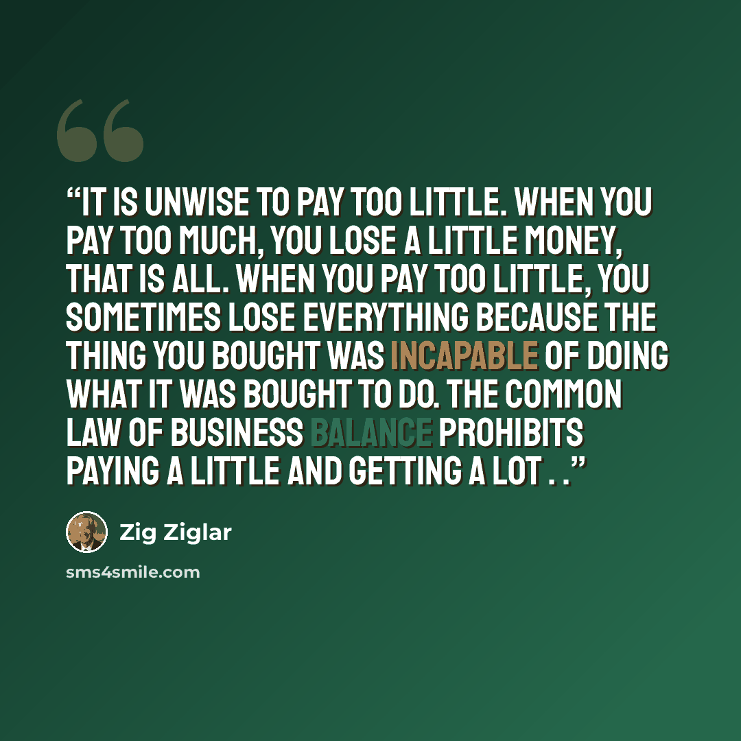 “It is unwise to pay too little. When you pay too much, you lose a little money, that is all. When you pay too little, you sometimes lose everything because the thing you bought was incapable of doing what it was bought to do. The common law of business balance prohibits paying a little and getting…” quote by Zig Ziglar