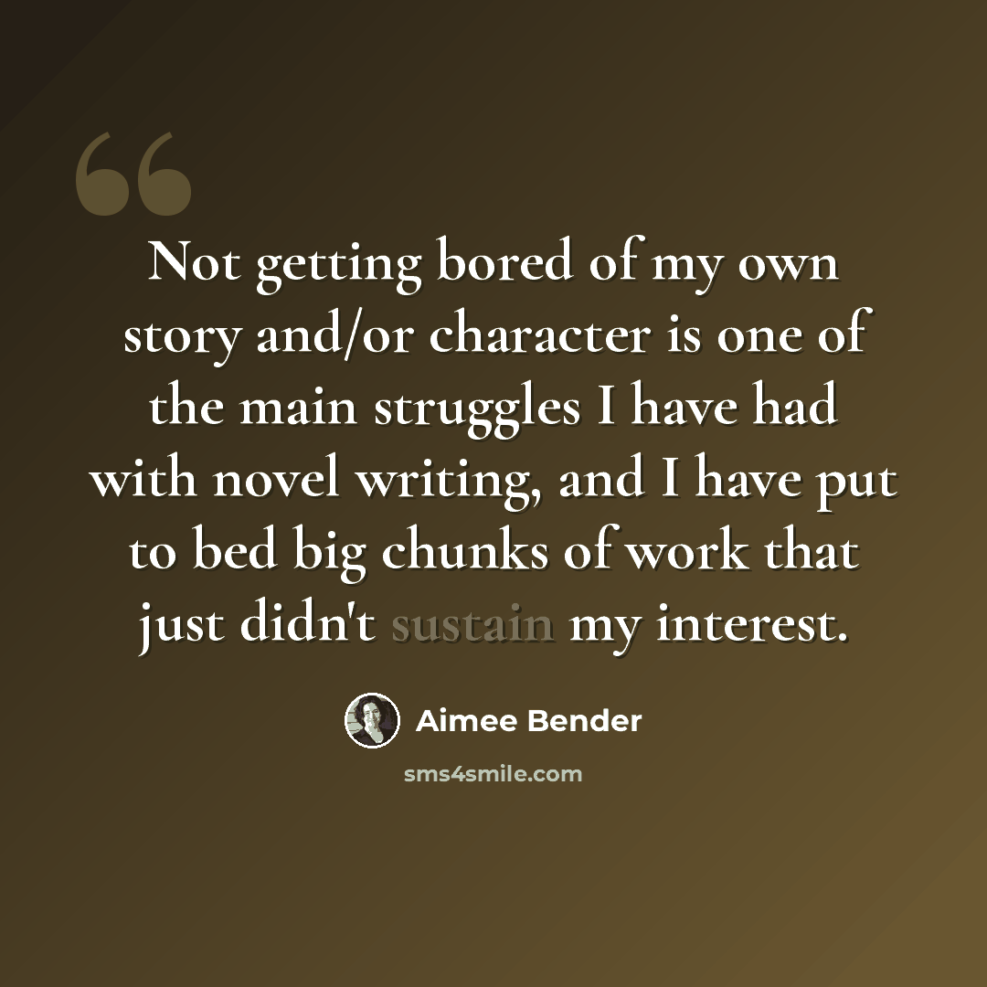 “Not getting bored of my own story and/or character is one of the main struggles I have had with novel writing, and I have put to bed big chunks of work that just didn't sustain my interest.” quote by Aimee Bender