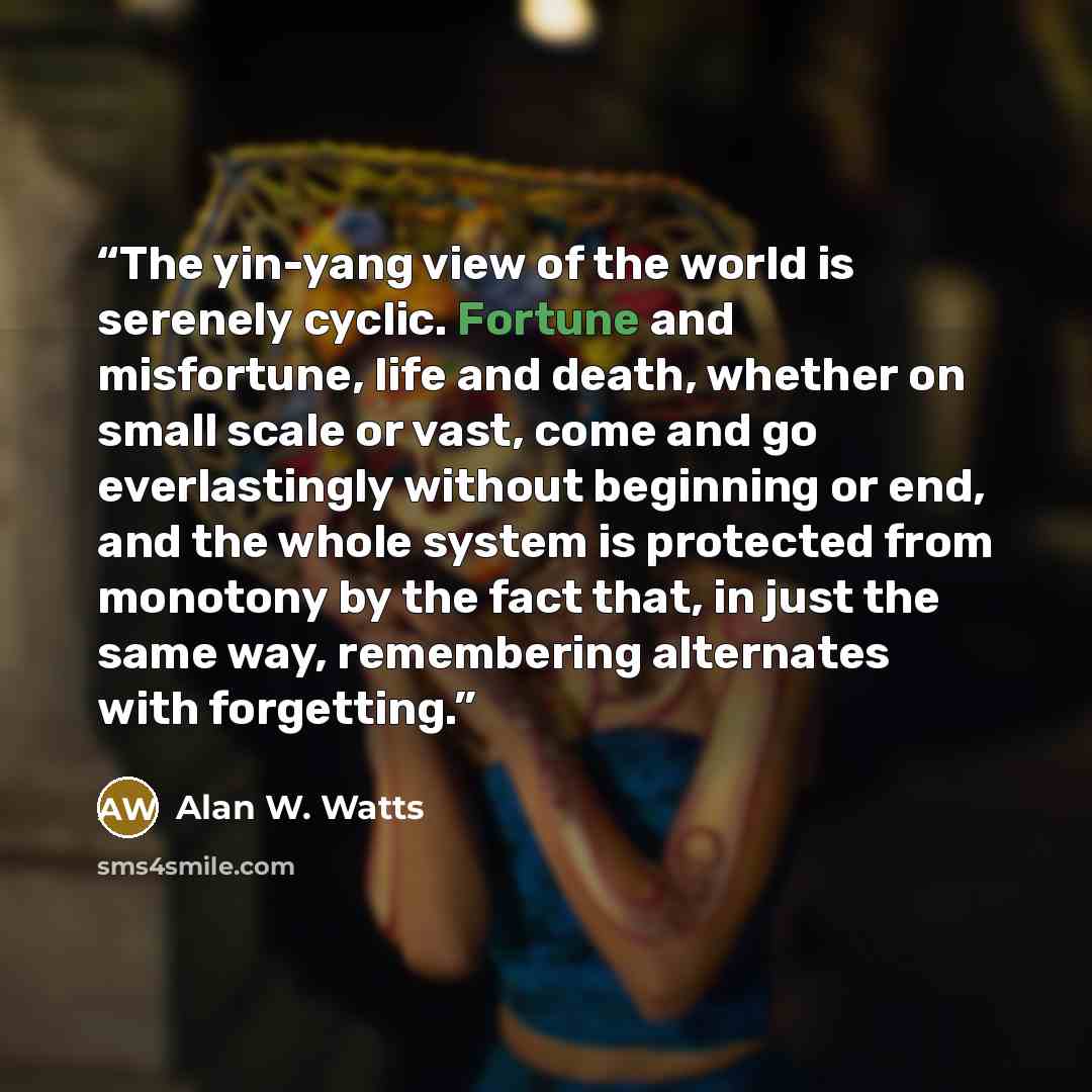 “The yin-yang view of the world is serenely cyclic. Fortune and misfortune, life and death, whether on small scale or vast, come and go everlastingly without beginning or end, and the whole system is protected from monotony by the fact that, in just the same way, remembering alternates with…” quote by Alan W. Watts