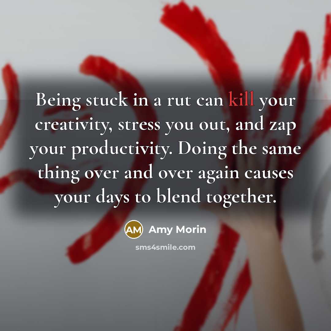 “Being stuck in a rut can kill your creativity, stress you out, and zap your productivity. Doing the same thing over and over again causes your days to blend together.” quote by Amy Morin