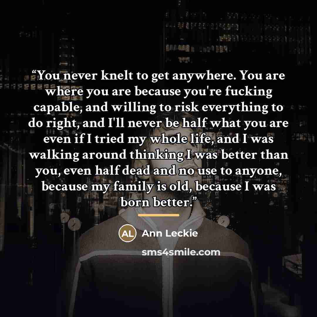 “You never knelt to get anywhere. You are where you are because you're fucking capable, and willing to risk everything to do right, and I'll never be half what you are even if I tried my whole life, and I was walking around thinking I was better than you, even half dead and no use to anyone…” quote by Ann Leckie