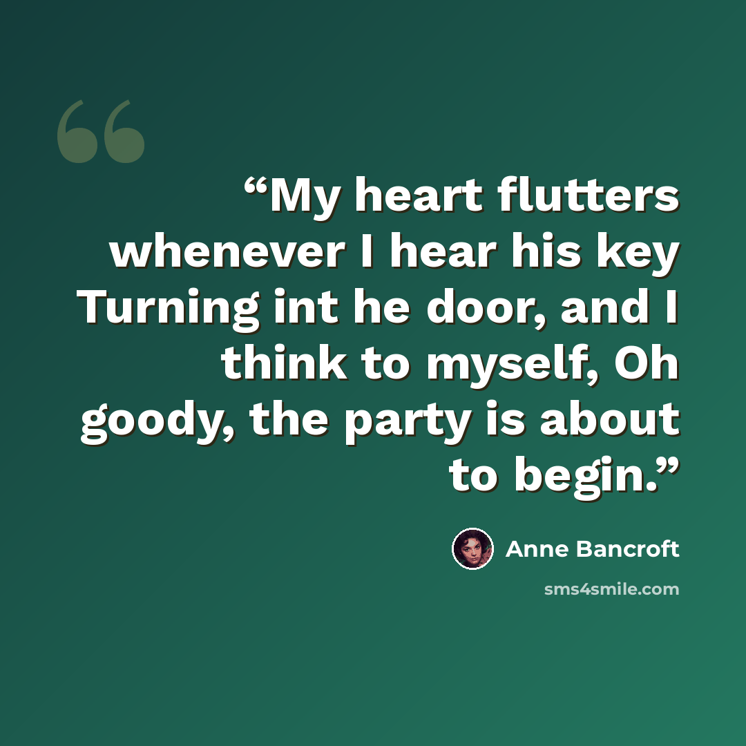 “My heart flutters whenever I hear his key Turning int he door, and I think to myself, Oh goody, the party is about to begin.” quote by Anne Bancroft
