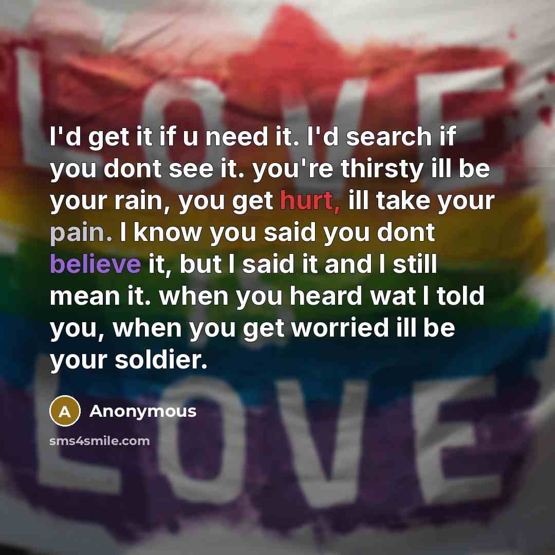 “I'd get it if u need it. I'd search if you dont see it. you're thirsty ill be your rain, you get hurt, ill take your pain. I know you said you dont believe it, but I said it and I still mean it. when you heard wat I told you, when you get worried ill be your soldier.” quote by Anonymous