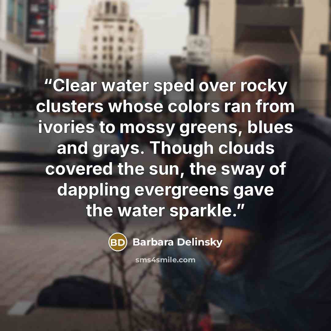 “Clear water sped over rocky clusters whose colors ran from ivories to mossy greens, blues and grays. Though clouds covered the sun, the sway of dappling evergreens gave the water sparkle.” quote by Barbara Delinsky