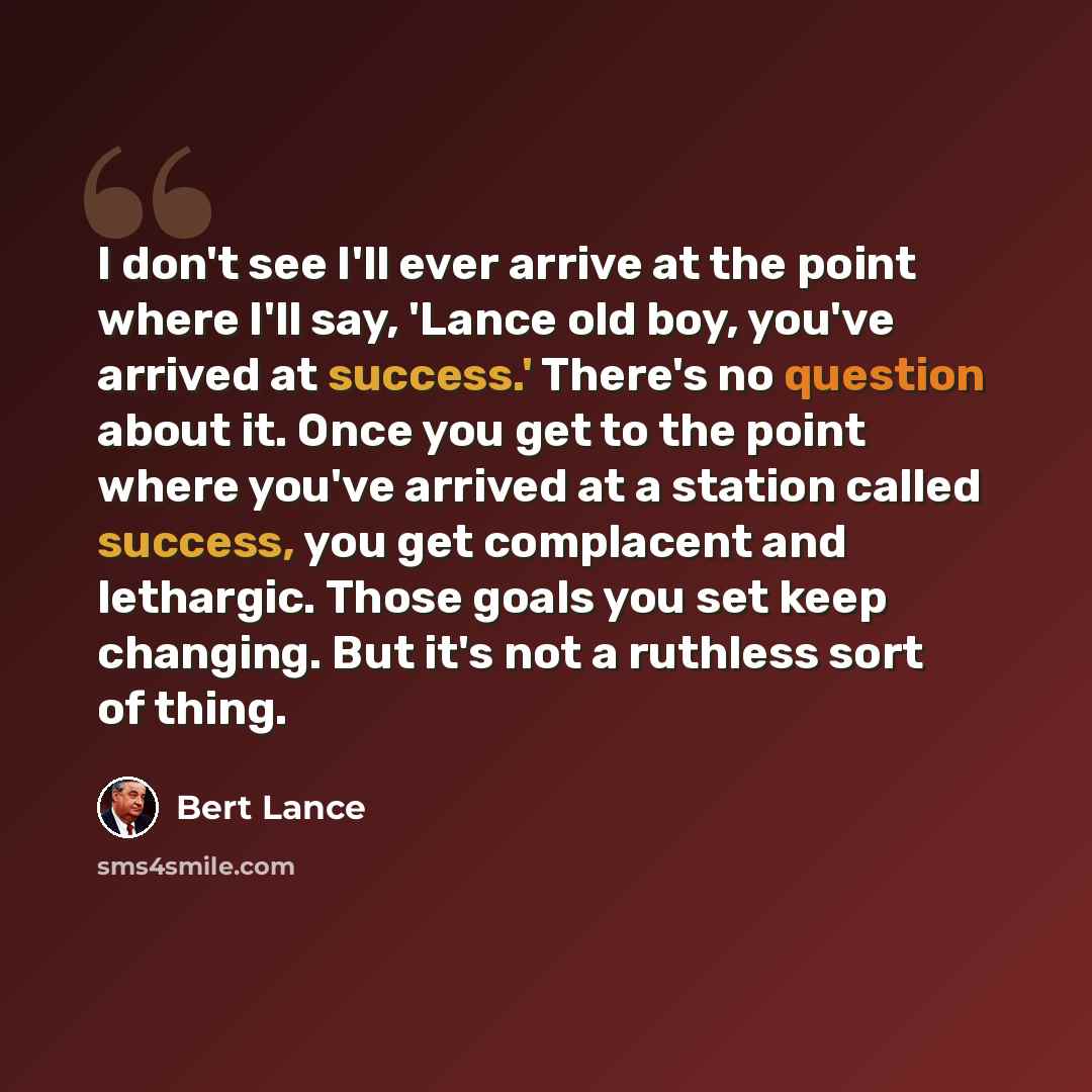 “I don't see I'll ever arrive at the point where I'll say, 'Lance old boy, you've arrived at success.' There's no question about it. Once you get to the point where you've arrived at a station called success, you get complacent and lethargic. Those goals you set keep changing. But it's not a…” quote by Bert Lance