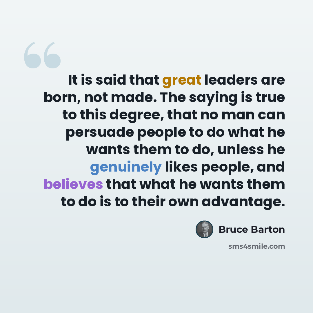 “It is said that great leaders are born, not made. The saying is true to this degree, that no man can persuade people to do what he wants them to do, unless he genuinely likes people, and believes that what he wants them to do is to their own advantage.” quote by Bruce Barton