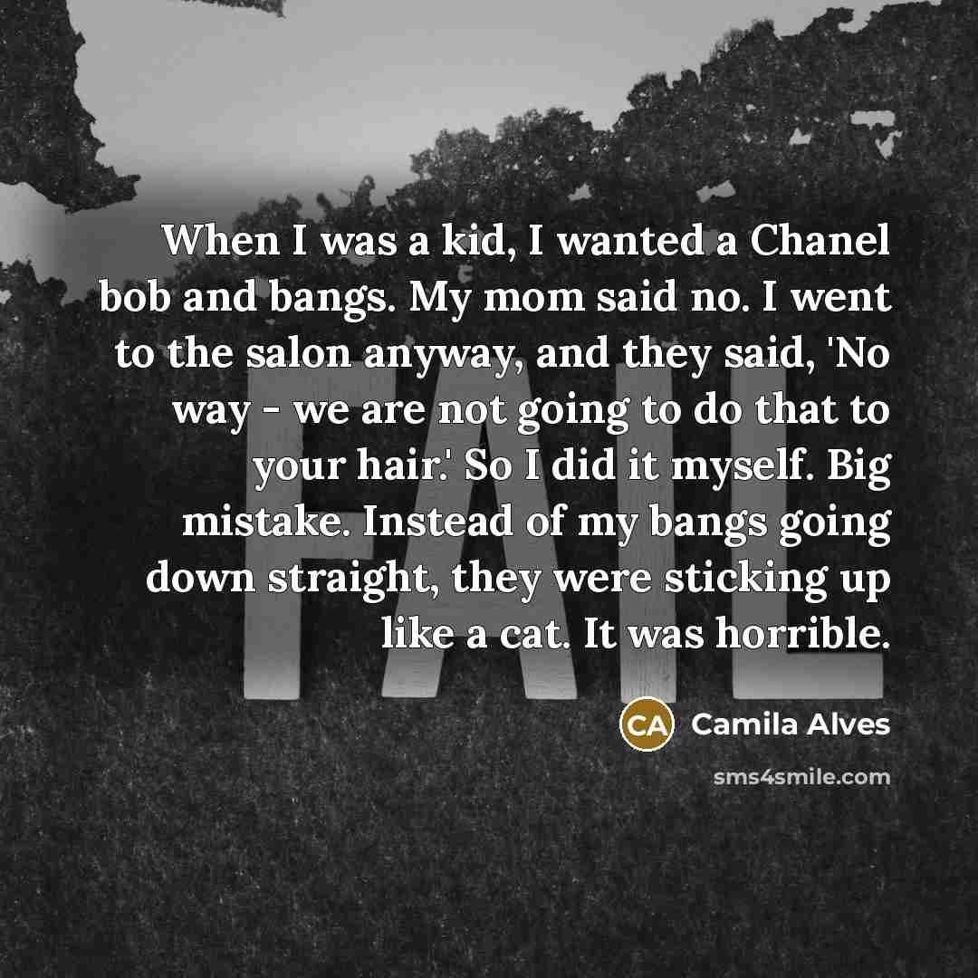 “When I was a kid, I wanted a Chanel bob and bangs. My mom said no. I went to the salon anyway, and they said, 'No way - we are not going to do that to your hair.' So I did it myself. Big mistake. Instead of my bangs going down straight, they were sticking up like a cat. It was horrible.” quote by Camila Alves