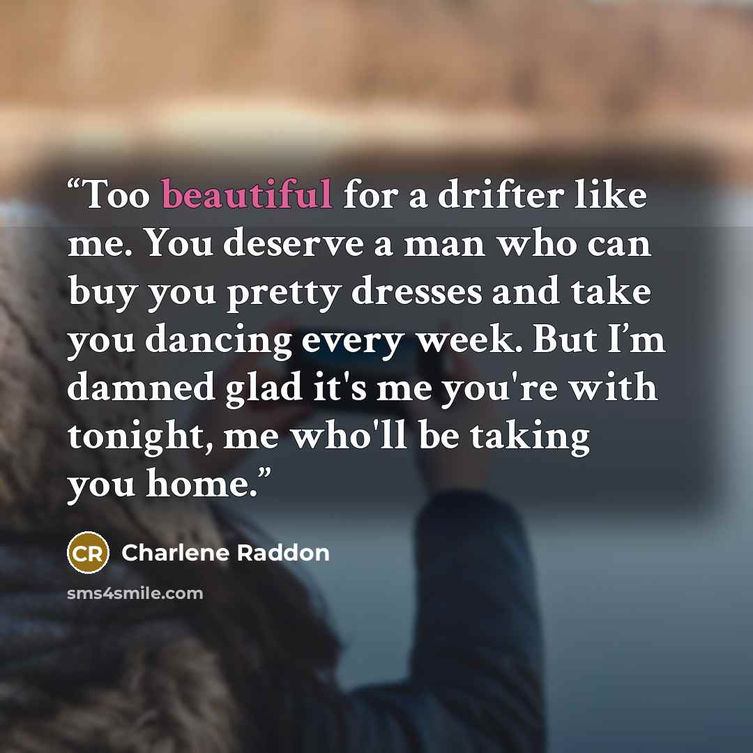 “Too beautiful for a drifter like me. You deserve a man who can buy you pretty dresses and take you dancing every week. But I’m damned glad it's me you're with tonight, me who'll be taking you home.” quote by Charlene Raddon