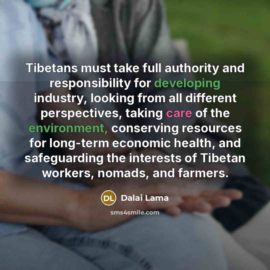 “Tibetans must take full authority and responsibility for developing industry, looking from all different perspectives, taking care of the environment, conserving resources for long-term economic health, and safeguarding the interests of Tibetan workers, nomads, and farmers.” quote by Dalai Lama